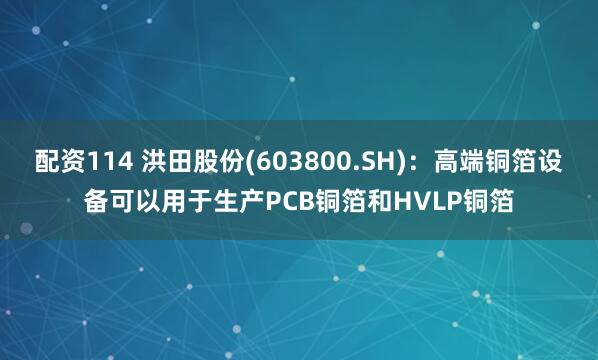 配资114 洪田股份(603800.SH)：高端铜箔设备可以用于生产PCB铜箔和HVLP铜箔