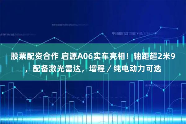 股票配资合作 启源A06实车亮相！轴距超2米9，配备激光雷达，增程／纯电动力可选