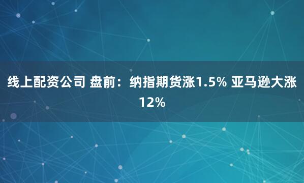 线上配资公司 盘前：纳指期货涨1.5% 亚马逊大涨12%