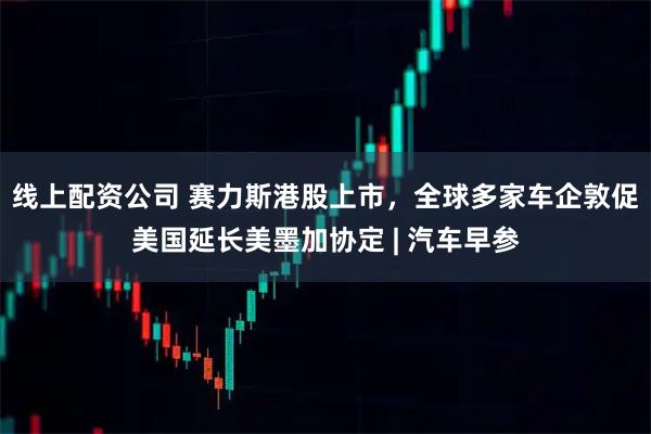 线上配资公司 赛力斯港股上市，全球多家车企敦促美国延长美墨加协定 | 汽车早参