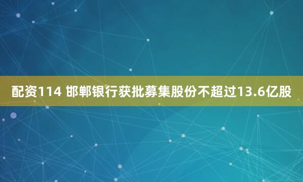 配资114 邯郸银行获批募集股份不超过13.6亿股