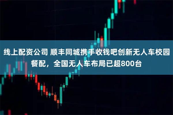 线上配资公司 顺丰同城携手收钱吧创新无人车校园餐配，全国无人车布局已超800台