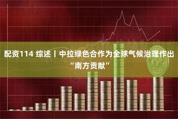 配资114 综述丨中拉绿色合作为全球气候治理作出“南方贡献”