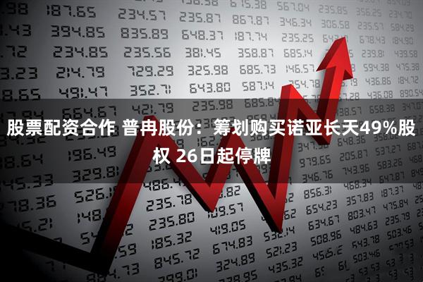 股票配资合作 普冉股份：筹划购买诺亚长天49%股权 26日起停牌