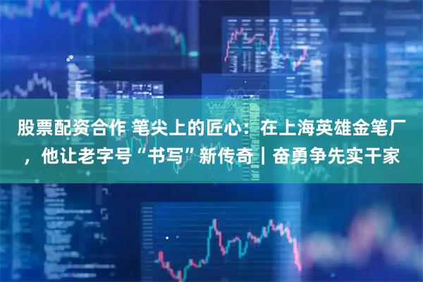 股票配资合作 笔尖上的匠心：在上海英雄金笔厂，他让老字号“书写”新传奇｜奋勇争先实干家