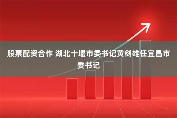 股票配资合作 湖北十堰市委书记黄剑雄任宜昌市委书记