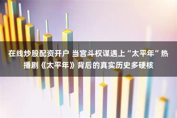 在线炒股配资开户 当宫斗权谋遇上“太平年”热播剧《太平年》背后的真实历史多硬核