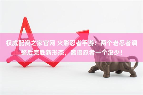 权威配资之家官网 火影忍者手游：两个老忍者调整后完胜新形态，离谱忍者一个没少！