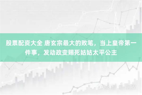 股票配资大全 唐玄宗最大的败笔，当上皇帝第一件事，发动政变赐死姑姑太平公主