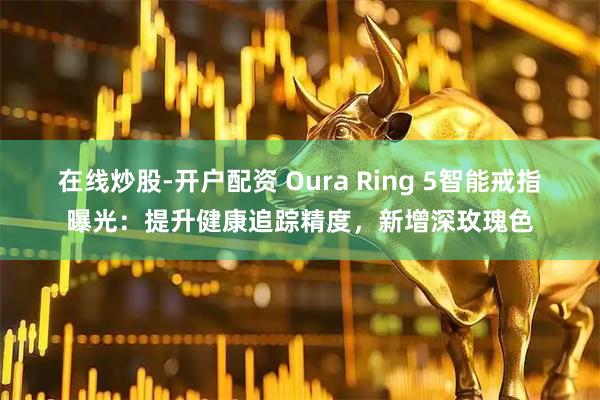 在线炒股-开户配资 Oura Ring 5智能戒指曝光：提升健康追踪精度，新增深玫瑰色
