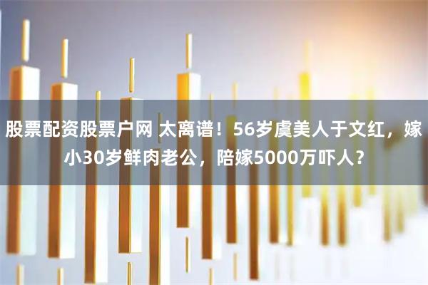 股票配资股票户网 太离谱！56岁虞美人于文红，嫁小30岁鲜肉老公，陪嫁5000万吓人？