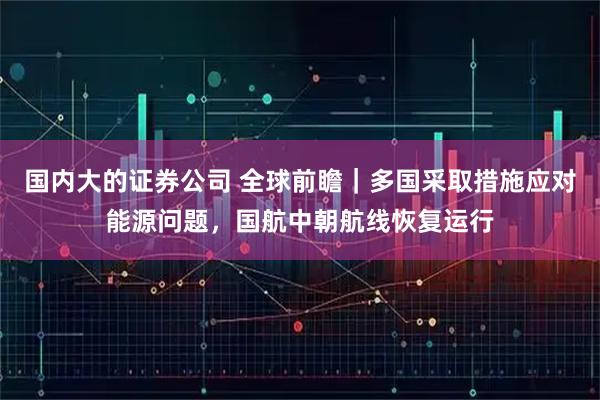 国内大的证券公司 全球前瞻｜多国采取措施应对能源问题，国航中朝航线恢复运行