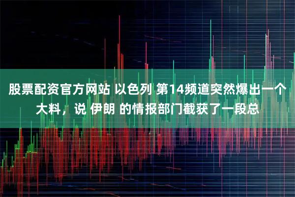 股票配资官方网站 以色列 第14频道突然爆出一个大料，说 伊朗 的情报部门截获了一段总
